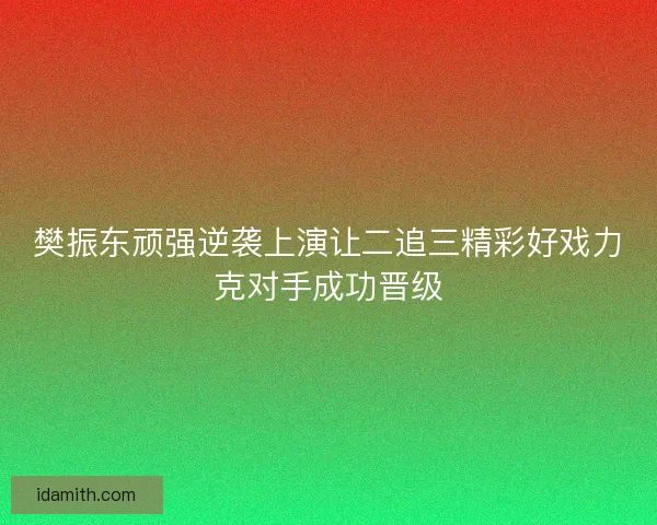 樊振东顽强逆袭上演让二追三精彩好戏力克对手成功晋级