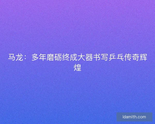 马龙：多年磨砺终成大器书写乒乓传奇辉煌