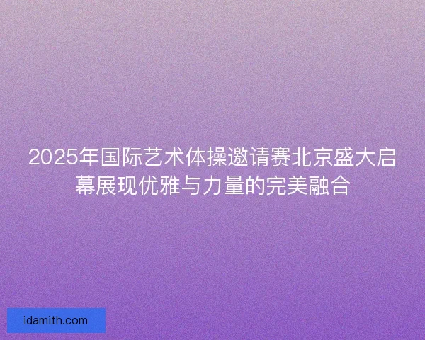 2025年国际艺术体操邀请赛北京盛大启幕展现优雅与力量的完美融合
