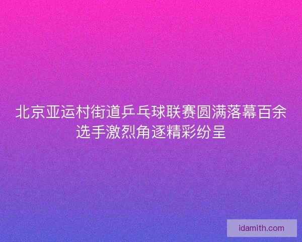 北京亚运村街道乒乓球联赛圆满落幕百余选手激烈角逐精彩纷呈